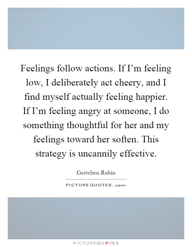 Feelings follow actions. If I'm feeling low, I deliberately act cheery, and I find myself actually feeling happier. If I'm feeling angry at someone, I do something thoughtful for her and my feelings toward her soften. This strategy is uncannily effective Picture Quote #1