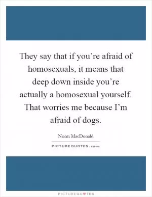 They say that if you’re afraid of homosexuals, it means that deep down inside you’re actually a homosexual yourself. That worries me because I’m afraid of dogs Picture Quote #1
