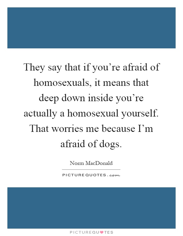 They say that if you're afraid of homosexuals, it means that deep down inside you're actually a homosexual yourself. That worries me because I'm afraid of dogs Picture Quote #1