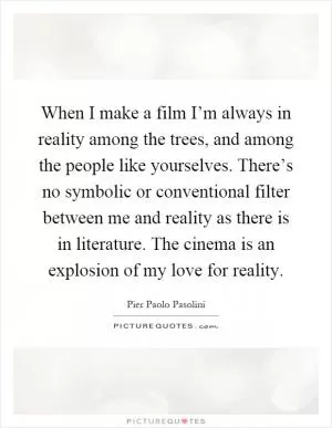 When I make a film I’m always in reality among the trees, and among the people like yourselves. There’s no symbolic or conventional filter between me and reality as there is in literature. The cinema is an explosion of my love for reality Picture Quote #1