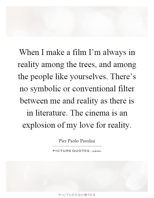 When I make a film I'm always in reality among the trees, and among the people like yourselves. There's no symbolic or conventional filter between me and reality as there is in literature. The cinema is an explosion of my love for reality Picture Quote #1