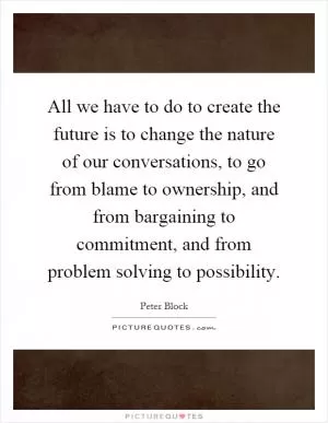 All we have to do to create the future is to change the nature of our conversations, to go from blame to ownership, and from bargaining to commitment, and from problem solving to possibility Picture Quote #1