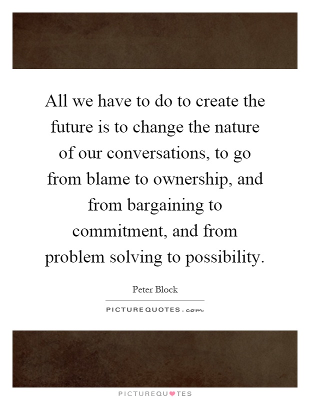All we have to do to create the future is to change the nature of our conversations, to go from blame to ownership, and from bargaining to commitment, and from problem solving to possibility Picture Quote #1