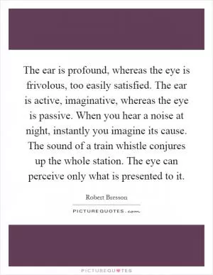 The ear is profound, whereas the eye is frivolous, too easily satisfied. The ear is active, imaginative, whereas the eye is passive. When you hear a noise at night, instantly you imagine its cause. The sound of a train whistle conjures up the whole station. The eye can perceive only what is presented to it Picture Quote #1