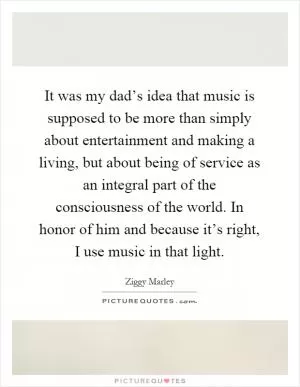 It was my dad’s idea that music is supposed to be more than simply about entertainment and making a living, but about being of service as an integral part of the consciousness of the world. In honor of him and because it’s right, I use music in that light Picture Quote #1