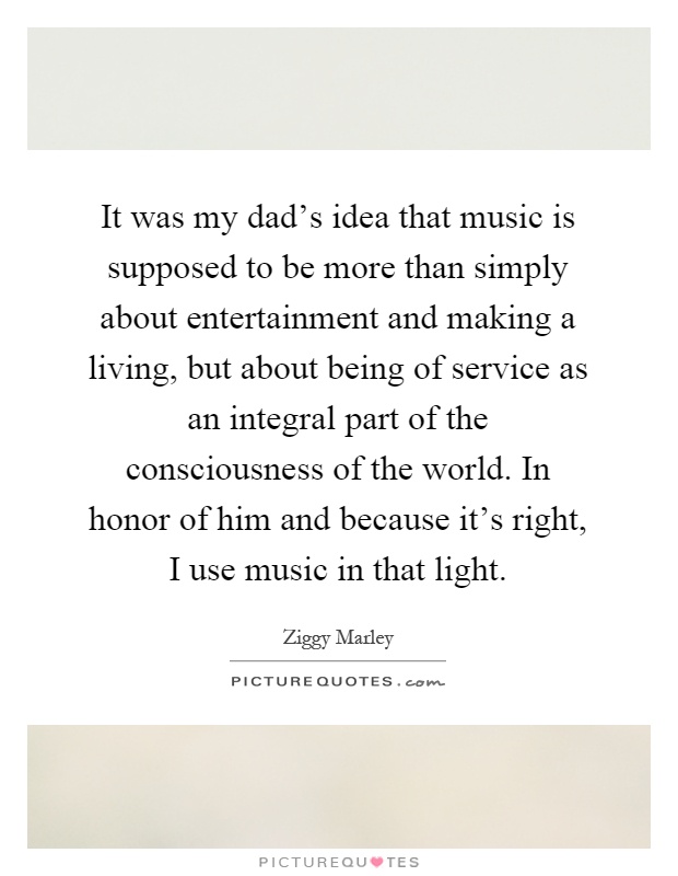 It was my dad's idea that music is supposed to be more than simply about entertainment and making a living, but about being of service as an integral part of the consciousness of the world. In honor of him and because it's right, I use music in that light Picture Quote #1