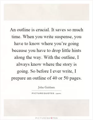 An outline is crucial. It saves so much time. When you write suspense, you have to know where you’re going because you have to drop little hints along the way. With the outline, I always know where the story is going. So before I ever write, I prepare an outline of 40 or 50 pages Picture Quote #1