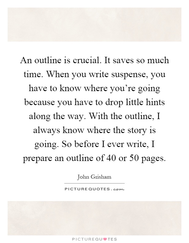 An outline is crucial. It saves so much time. When you write suspense, you have to know where you're going because you have to drop little hints along the way. With the outline, I always know where the story is going. So before I ever write, I prepare an outline of 40 or 50 pages Picture Quote #1