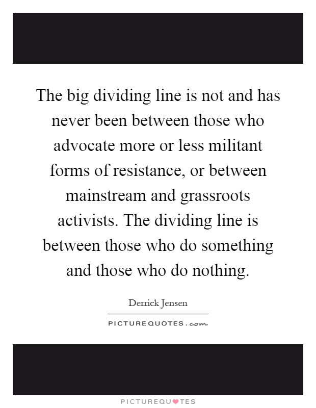 The big dividing line is not and has never been between those who advocate more or less militant forms of resistance, or between mainstream and grassroots activists. The dividing line is between those who do something and those who do nothing Picture Quote #1