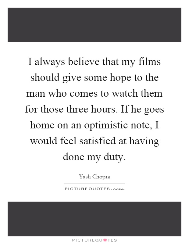 I always believe that my films should give some hope to the man who comes to watch them for those three hours. If he goes home on an optimistic note, I would feel satisfied at having done my duty Picture Quote #1