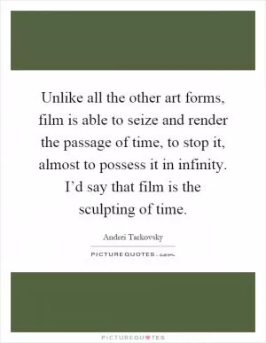 Unlike all the other art forms, film is able to seize and render the passage of time, to stop it, almost to possess it in infinity. I’d say that film is the sculpting of time Picture Quote #1