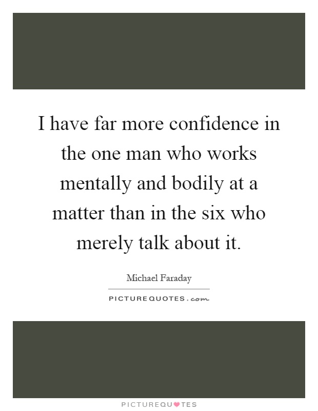 I have far more confidence in the one man who works mentally and bodily at a matter than in the six who merely talk about it Picture Quote #1