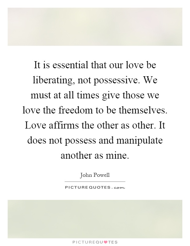 It is essential that our love be liberating, not possessive. We must at all times give those we love the freedom to be themselves. Love affirms the other as other. It does not possess and manipulate another as mine Picture Quote #1