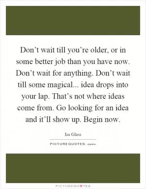 Don’t wait till you’re older, or in some better job than you have now. Don’t wait for anything. Don’t wait till some magical... idea drops into your lap. That’s not where ideas come from. Go looking for an idea and it’ll show up. Begin now Picture Quote #1