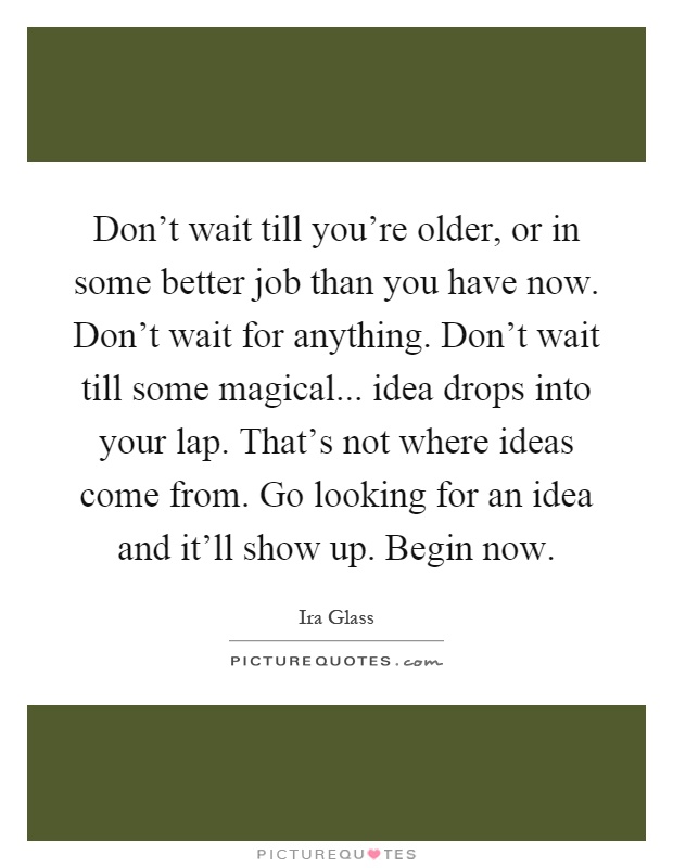 Don't wait till you're older, or in some better job than you have now. Don't wait for anything. Don't wait till some magical... idea drops into your lap. That's not where ideas come from. Go looking for an idea and it'll show up. Begin now Picture Quote #1