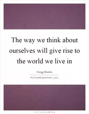 The way we think about ourselves will give rise to the world we live in Picture Quote #1