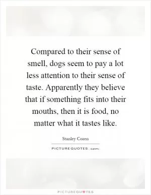 Compared to their sense of smell, dogs seem to pay a lot less attention to their sense of taste. Apparently they believe that if something fits into their mouths, then it is food, no matter what it tastes like Picture Quote #1