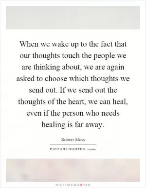 When we wake up to the fact that our thoughts touch the people we are thinking about, we are again asked to choose which thoughts we send out. If we send out the thoughts of the heart, we can heal, even if the person who needs healing is far away Picture Quote #1