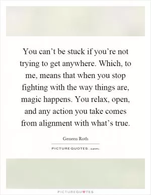 You can’t be stuck if you’re not trying to get anywhere. Which, to me, means that when you stop fighting with the way things are, magic happens. You relax, open, and any action you take comes from alignment with what’s true Picture Quote #1