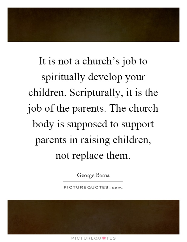 It is not a church's job to spiritually develop your children. Scripturally, it is the job of the parents. The church body is supposed to support parents in raising children, not replace them Picture Quote #1