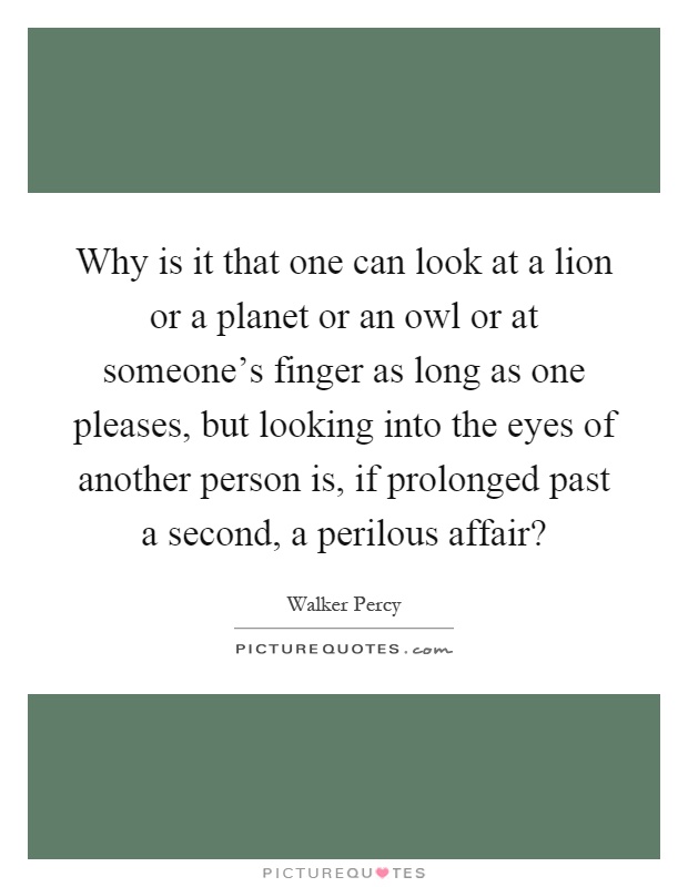 Why is it that one can look at a lion or a planet or an owl or at someone's finger as long as one pleases, but looking into the eyes of another person is, if prolonged past a second, a perilous affair? Picture Quote #1