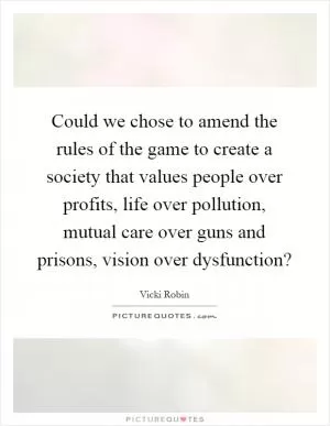 Could we chose to amend the rules of the game to create a society that values people over profits, life over pollution, mutual care over guns and prisons, vision over dysfunction? Picture Quote #1