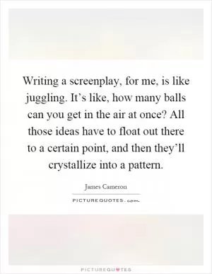 Writing a screenplay, for me, is like juggling. It’s like, how many balls can you get in the air at once? All those ideas have to float out there to a certain point, and then they’ll crystallize into a pattern Picture Quote #1