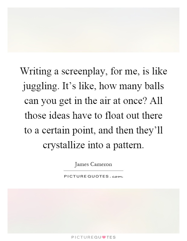 Writing a screenplay, for me, is like juggling. It's like, how many balls can you get in the air at once? All those ideas have to float out there to a certain point, and then they'll crystallize into a pattern Picture Quote #1