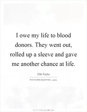I owe my life to blood donors. They went out, rolled up a sleeve and gave me another chance at life Picture Quote #1
