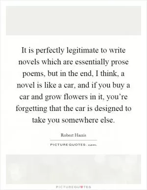 It is perfectly legitimate to write novels which are essentially prose poems, but in the end, I think, a novel is like a car, and if you buy a car and grow flowers in it, you’re forgetting that the car is designed to take you somewhere else Picture Quote #1