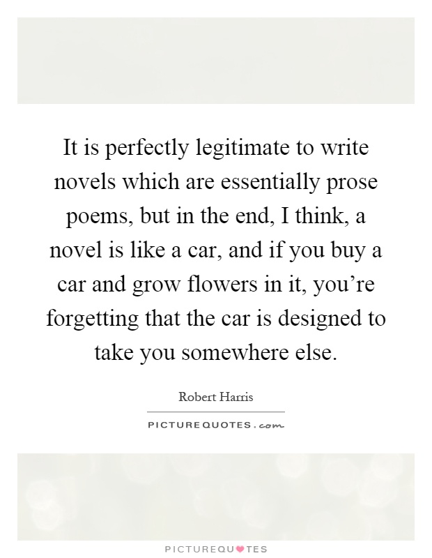 It is perfectly legitimate to write novels which are essentially prose poems, but in the end, I think, a novel is like a car, and if you buy a car and grow flowers in it, you're forgetting that the car is designed to take you somewhere else Picture Quote #1