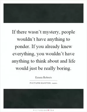 If there wasn’t mystery, people wouldn’t have anything to ponder. If you already knew everything, you wouldn’t have anything to think about and life would just be really boring Picture Quote #1
