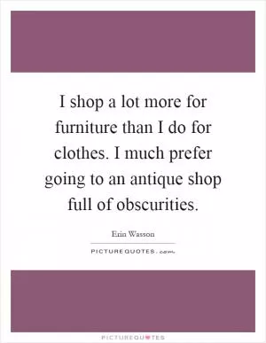 I shop a lot more for furniture than I do for clothes. I much prefer going to an antique shop full of obscurities Picture Quote #1