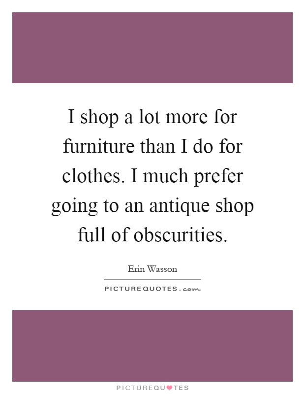 I shop a lot more for furniture than I do for clothes. I much prefer going to an antique shop full of obscurities Picture Quote #1