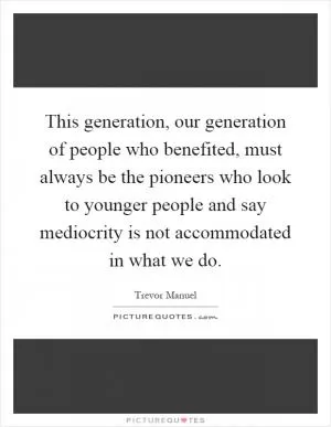 This generation, our generation of people who benefited, must always be the pioneers who look to younger people and say mediocrity is not accommodated in what we do Picture Quote #1