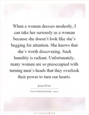When a woman dresses modestly, I can take her seriously as a woman because she doesn’t look like she’s begging for attention. She knows that she’s worth discovering. Such humility is radiant. Unfortunately, many women are so preoccupied with turning men’s heads that they overlook their power to turn our hearts Picture Quote #1