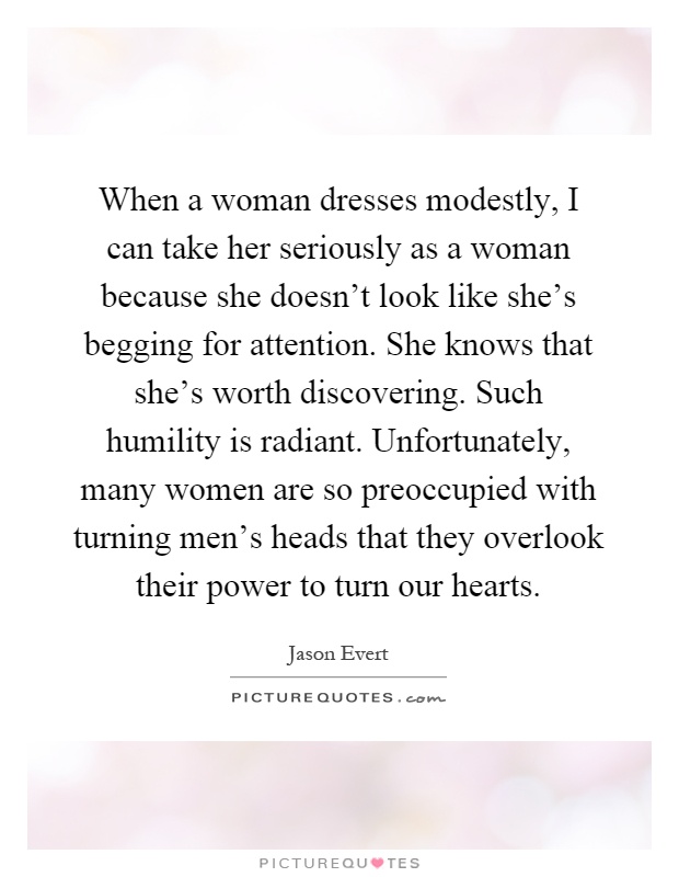 When a woman dresses modestly, I can take her seriously as a woman because she doesn't look like she's begging for attention. She knows that she's worth discovering. Such humility is radiant. Unfortunately, many women are so preoccupied with turning men's heads that they overlook their power to turn our hearts Picture Quote #1