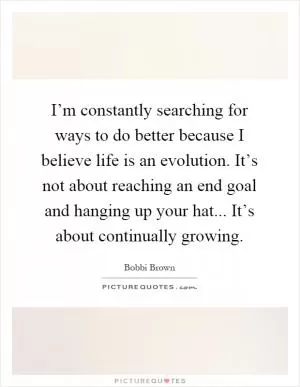 I’m constantly searching for ways to do better because I believe life is an evolution. It’s not about reaching an end goal and hanging up your hat... It’s about continually growing Picture Quote #1