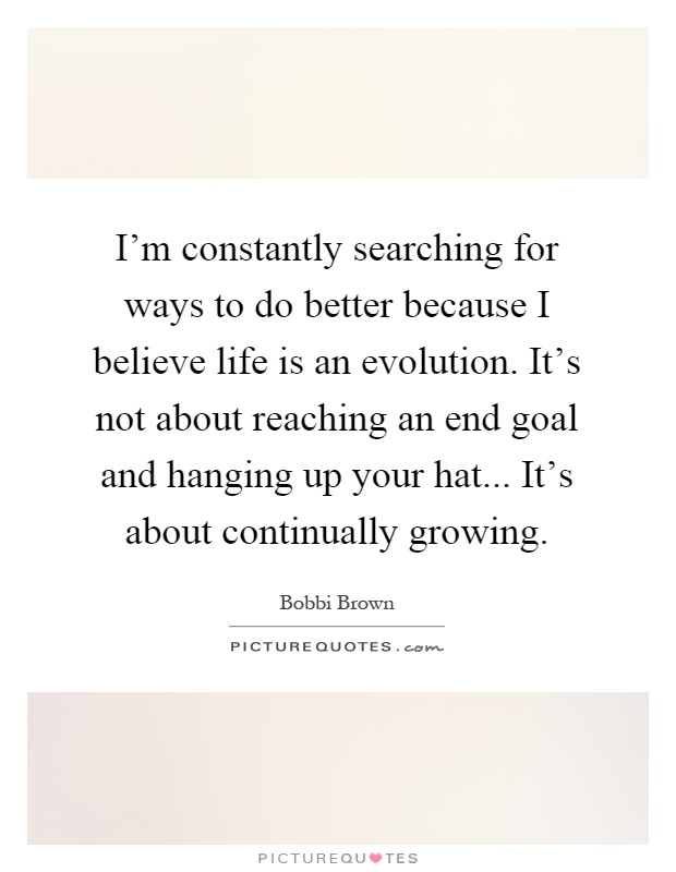 I'm constantly searching for ways to do better because I believe life is an evolution. It's not about reaching an end goal and hanging up your hat... It's about continually growing Picture Quote #1