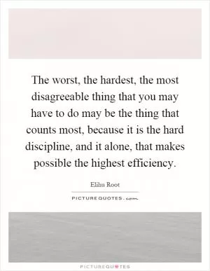 The worst, the hardest, the most disagreeable thing that you may have to do may be the thing that counts most, because it is the hard discipline, and it alone, that makes possible the highest efficiency Picture Quote #1