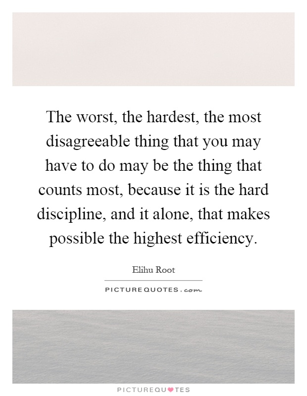 The worst, the hardest, the most disagreeable thing that you may have to do may be the thing that counts most, because it is the hard discipline, and it alone, that makes possible the highest efficiency Picture Quote #1