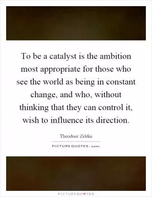 To be a catalyst is the ambition most appropriate for those who see the world as being in constant change, and who, without thinking that they can control it, wish to influence its direction Picture Quote #1