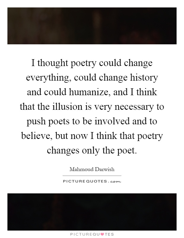 I thought poetry could change everything, could change history and could humanize, and I think that the illusion is very necessary to push poets to be involved and to believe, but now I think that poetry changes only the poet Picture Quote #1