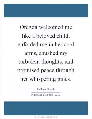 Oregon welcomed me like a beloved child, enfolded me in her cool arms, shushed my turbulent thoughts, and promised peace through her whispering pines Picture Quote #1