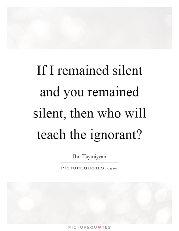 If I remained silent and you remained silent, then who will teach the ignorant? Picture Quote #1