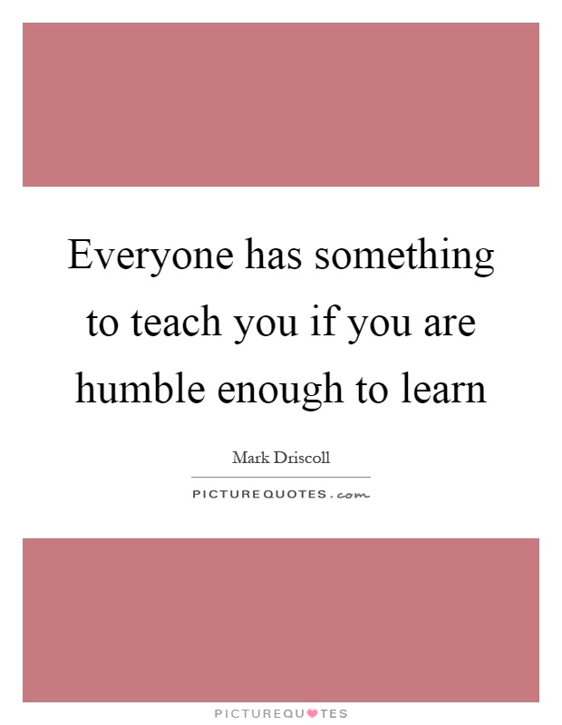 Everyone has something to teach you if you are humble enough to learn Picture Quote #1