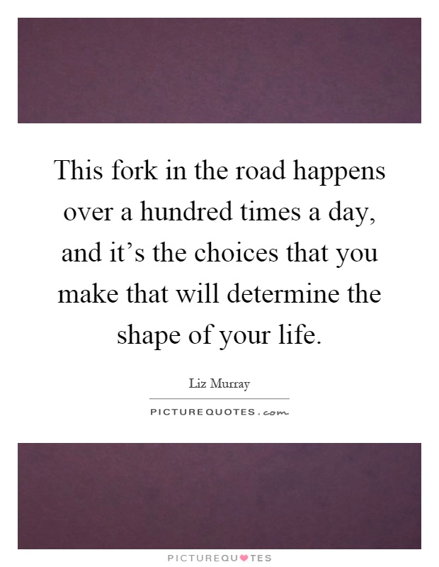 This fork in the road happens over a hundred times a day, and it's the choices that you make that will determine the shape of your life Picture Quote #1