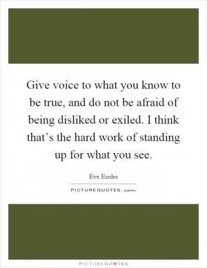 Give voice to what you know to be true, and do not be afraid of being disliked or exiled. I think that’s the hard work of standing up for what you see Picture Quote #1