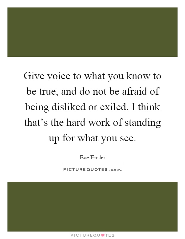 Give voice to what you know to be true, and do not be afraid of being disliked or exiled. I think that's the hard work of standing up for what you see Picture Quote #1