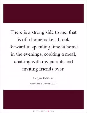 There is a strong side to me, that is of a homemaker. I look forward to spending time at home in the evenings, cooking a meal, chatting with my parents and inviting friends over Picture Quote #1